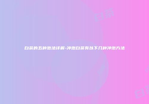白茶的五种泡法详解-冲泡白茶有以下几种冲泡方法