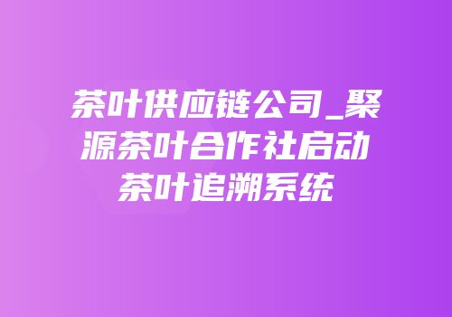 茶叶供应链公司_聚源茶叶合作社启动茶叶追溯系统