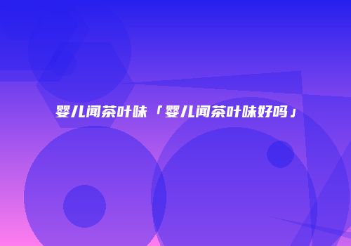 婴儿闻茶叶味「婴儿闻茶叶味好吗」