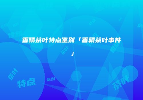 香精茶叶特点鉴别「香精茶叶事件」