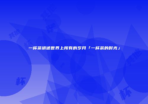 一杯茶讲述世界上所有的岁月「一杯茶的时光」