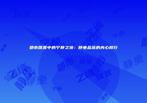 都市喧嚣中的宁静之境：静坐品茶的内心修行