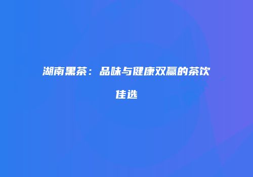湖南黑茶：品味与健康双赢的茶饮佳选