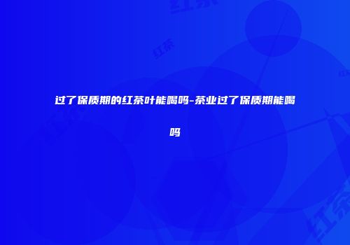 过了保质期的红茶叶能喝吗-茶业过了保质期能喝吗