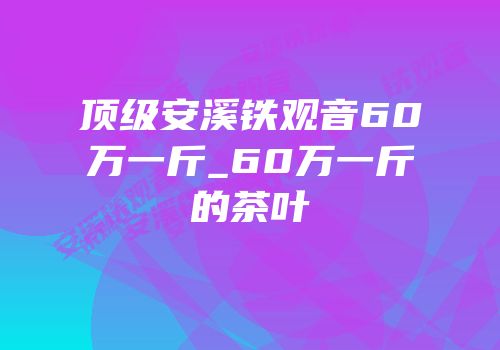 顶级安溪铁观音60万一斤_60万一斤的茶叶