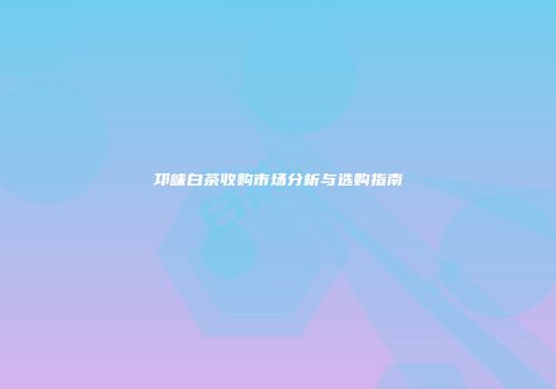 邛崃白茶收购市场分析与选购指南