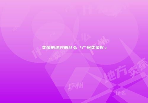 卖茶的地方叫什么「广州卖茶叶」