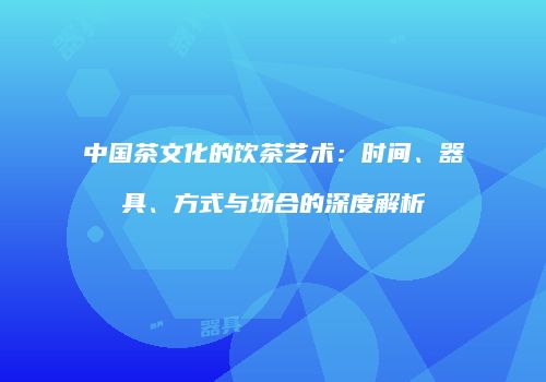 中国茶文化的饮茶艺术：时间、器具、方式与场合的深度解析