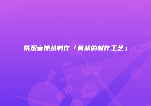 铁观音抹茶制作「黄茶的制作工艺」