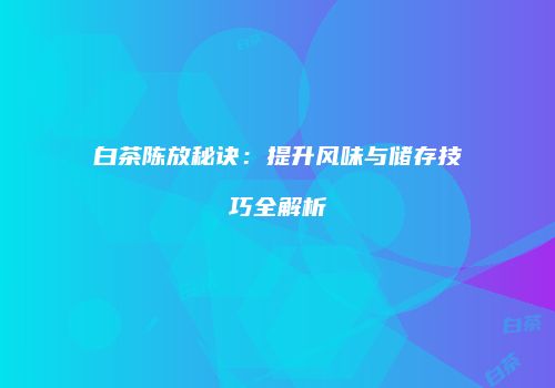 白茶陈放秘诀：提升风味与储存技巧全解析
