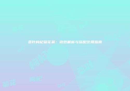 桑叶枸杞菊花茶：功效解析与搭配饮用指南