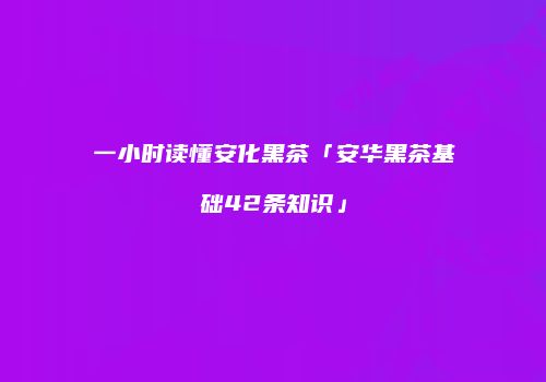 一小时读懂安化黑茶「安华黑茶基础42条知识」