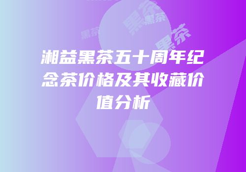 湘益黑茶五十周年纪念茶价格及其收藏价值分析