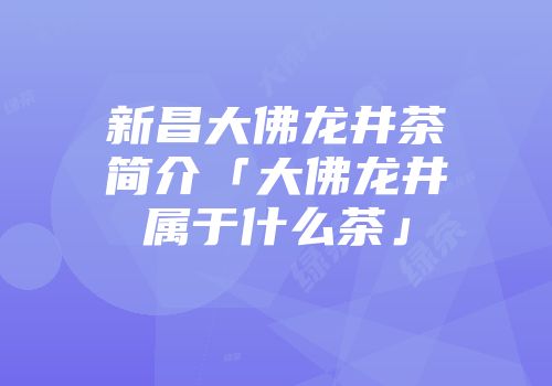 新昌大佛龙井茶简介「大佛龙井属于什么茶」
