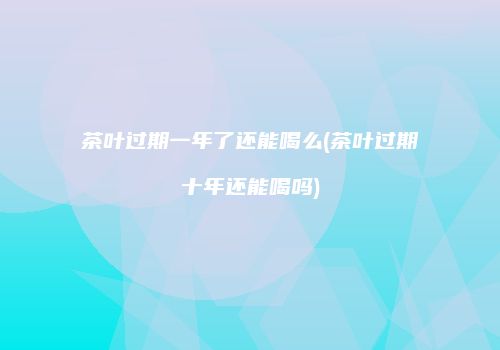 茶叶过期一年了还能喝么(茶叶过期十年还能喝吗)