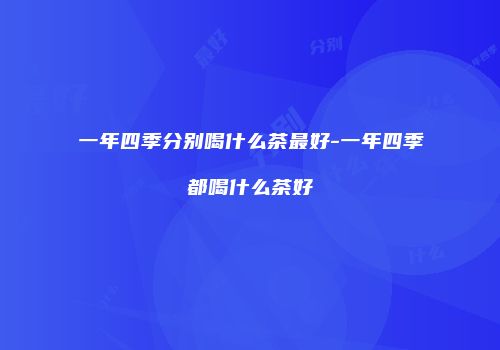 一年四季分别喝什么茶最好-一年四季都喝什么茶好