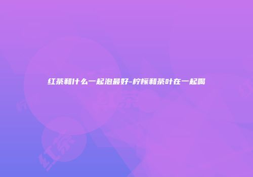 红茶和什么一起泡最好-柠檬和茶叶在一起喝