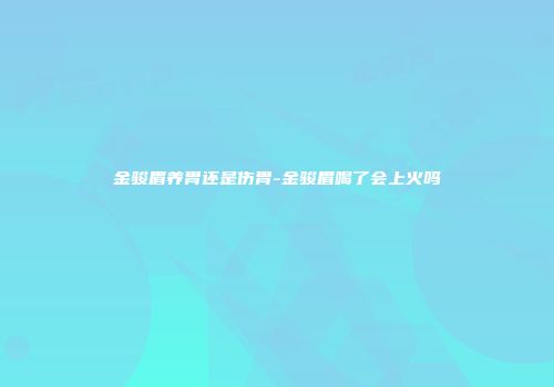 金骏眉养胃还是伤胃-金骏眉喝了会上火吗