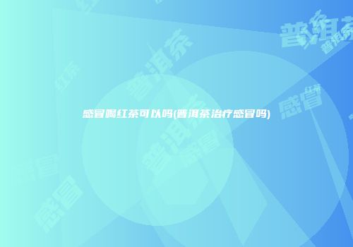 感冒喝红茶可以吗(普洱茶治疗感冒吗)