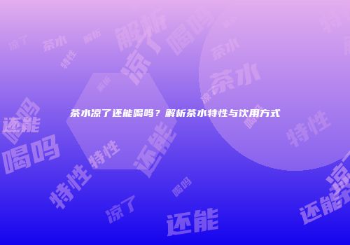 茶水凉了还能喝吗？解析茶水特性与饮用方式