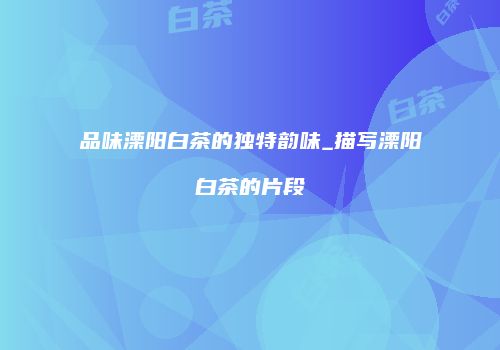 品味溧阳白茶的独特韵味_描写溧阳白茶的片段