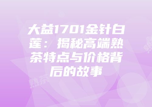 大益1701金针白莲：揭秘高端熟茶特点与价格背后的故事