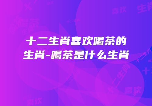 十二生肖喜欢喝茶的生肖-喝茶是什么生肖