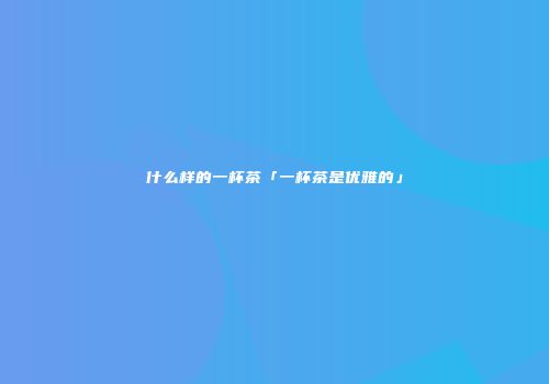 什么样的一杯茶「一杯茶是优雅的」