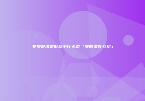 安徽舒城茶叶属于什么茶「安徽茶叶介绍」