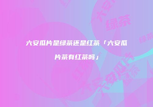 六安瓜片是绿茶还是红茶「六安瓜片茶有红茶吗」