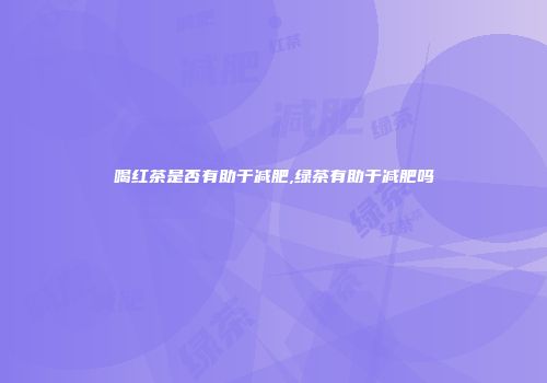 喝红茶是否有助于减肥,绿茶有助于减肥吗