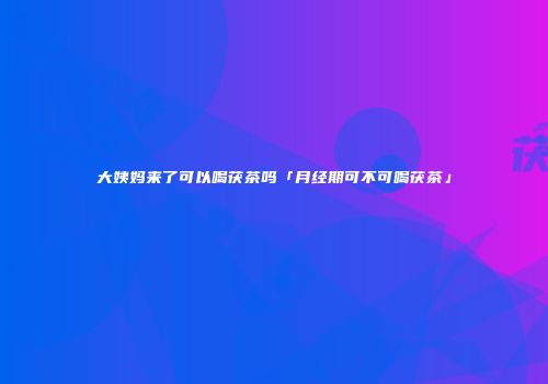 大姨妈来了可以喝茯茶吗「月经期可不可喝茯茶」
