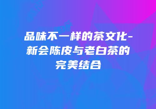 品味不一样的茶文化-新会陈皮与老白茶的完美结合