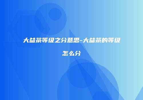 大益茶等级之分意思-大益茶的等级怎么分