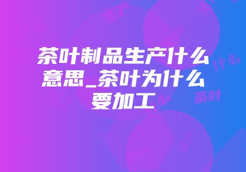 茶叶制品生产什么意思_茶叶为什么要加工
