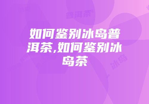 如何鉴别冰岛普洱茶,如何鉴别冰岛茶