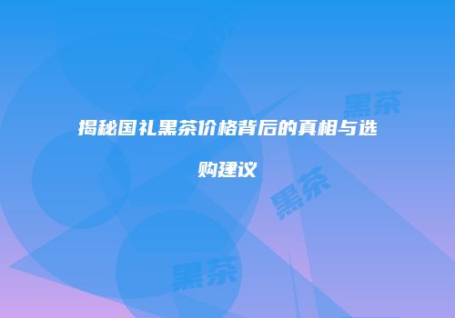 揭秘国礼黑茶价格背后的真相与选购建议