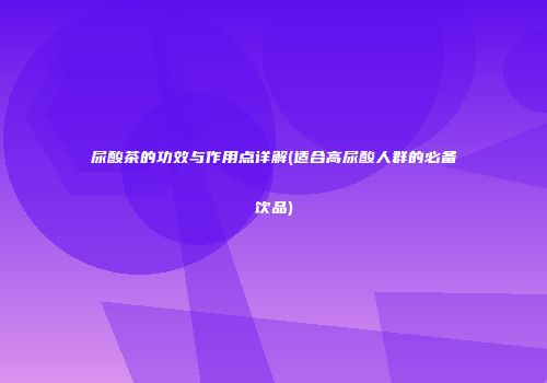 尿酸茶的功效与作用点详解(适合高尿酸人群的必备饮品)