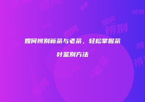 如何辨别新茶与老茶，轻松掌握茶叶鉴别方法