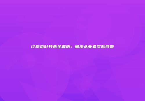 订制茶叶开票全解析：解决从业者实际问题