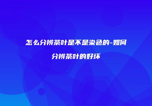 怎么分辨茶叶是不是染色的-如何分辨茶叶的好坏
