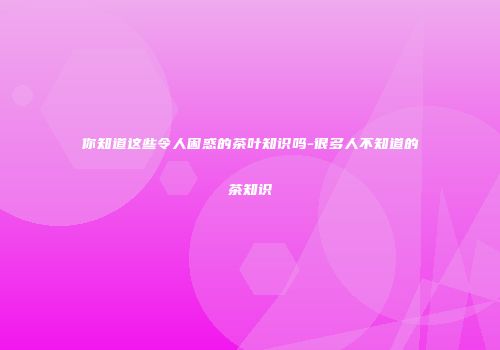 你知道这些令人困惑的茶叶知识吗-很多人不知道的茶知识
