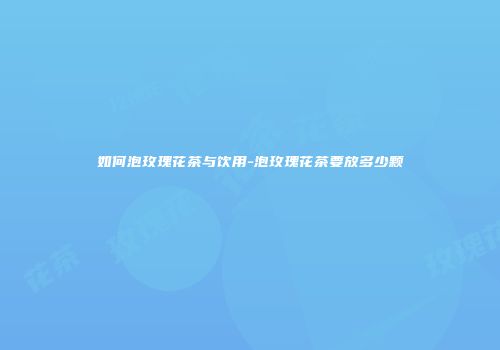 如何泡玫瑰花茶与饮用-泡玫瑰花茶要放多少颗