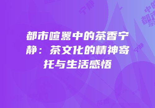 都市喧嚣中的茶香宁静：茶文化的精神寄托与生活感悟