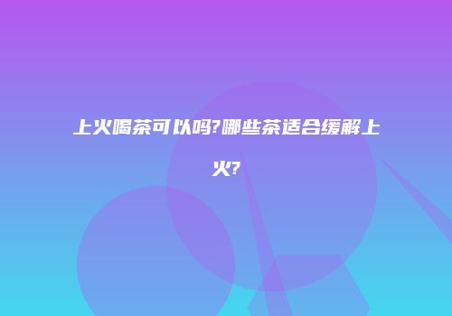 上火喝茶可以吗?哪些茶适合缓解上火?