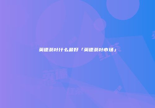 英德茶叶什么最好「英德茶叶市场」