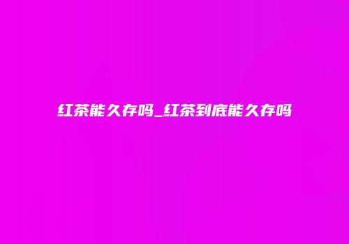 红茶能久存吗_红茶到底能久存吗