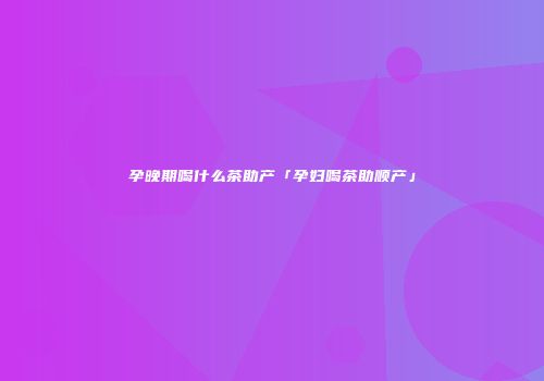 孕晚期喝什么茶助产「孕妇喝茶助顺产」