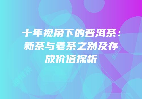 十年视角下的普洱茶：新茶与老茶之别及存放价值探析