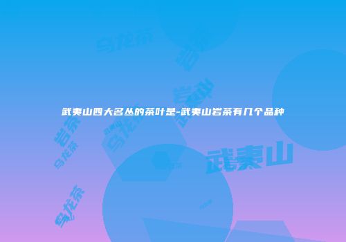 武夷山四大名丛的茶叶是-武夷山岩茶有几个品种